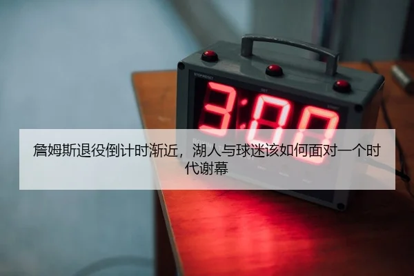 詹姆斯退役倒计时渐近，湖人与球迷该如何面对一个时代谢幕
