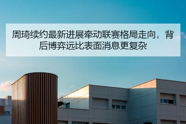 周琦续约最新进展牵动联赛格局走向，背后博弈远比表面消息更复杂
