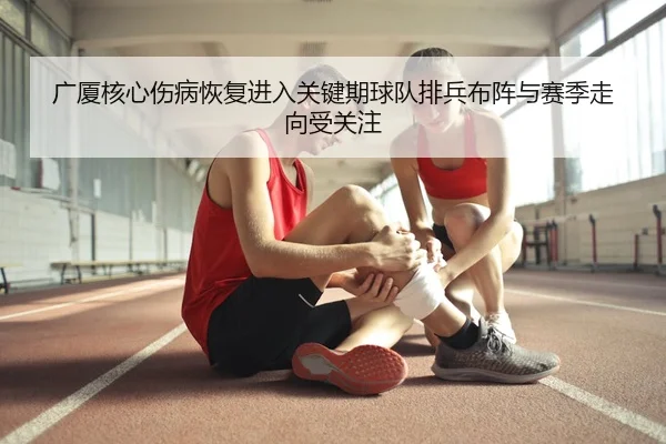 广厦核心伤病恢复进入关键期球队排兵布阵与赛季走向受关注