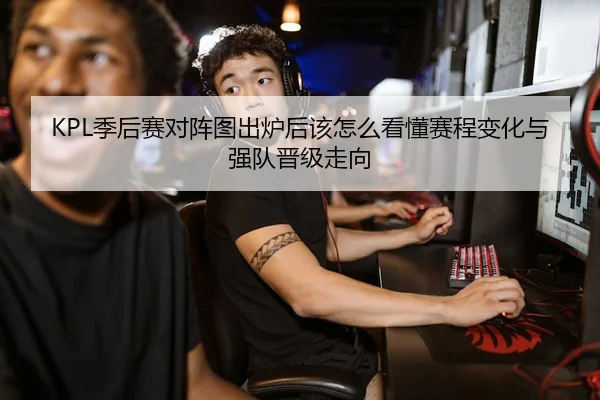 KPL季后赛对阵图出炉后该怎么看懂赛程变化与强队晋级走向